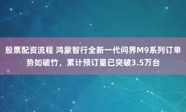 股票配资流程 鸿蒙智行全新一代问界M9系列订单势如破竹，累计预订量已突破3.5万台
