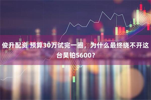俊升配资 预算30万试完一圈，为什么最终绕不开这台昊铂S600？