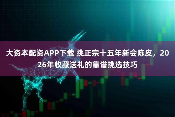 大资本配资APP下载 挑正宗十五年新会陈皮，2026年收藏送礼的靠谱挑选技巧