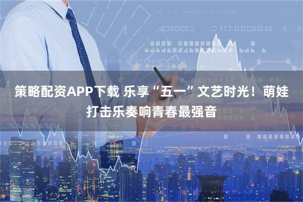 策略配资APP下载 乐享“五一”文艺时光!萌娃打击乐奏响青春最强音