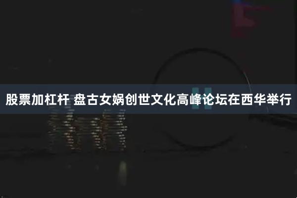 股票加杠杆 盘古女娲创世文化高峰论坛在西华举行