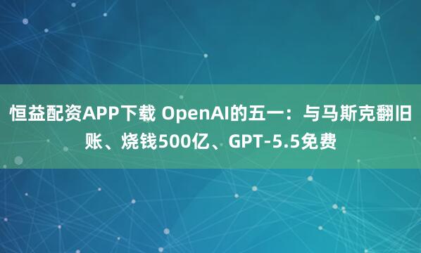 恒益配资APP下载 OpenAI的五一：与马斯克翻旧账、烧钱500亿、GPT-5.5免费