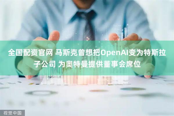 全国配资官网 马斯克曾想把OpenAI变为特斯拉子公司 为奥特曼提供董事会席位