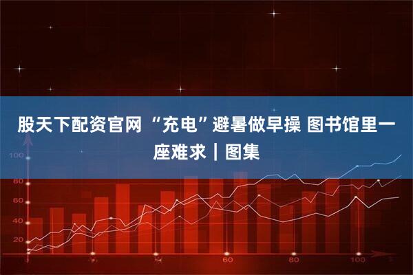 股天下配资官网 “充电”避暑做早操 图书馆里一座难求｜图集