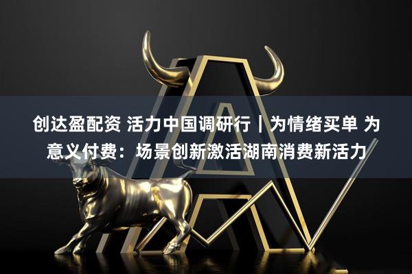 创达盈配资 活力中国调研行｜为情绪买单 为意义付费：场景创新激活湖南消费新活力