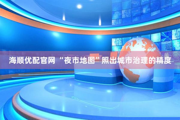 海顺优配官网 “夜市地图”照出城市治理的精度