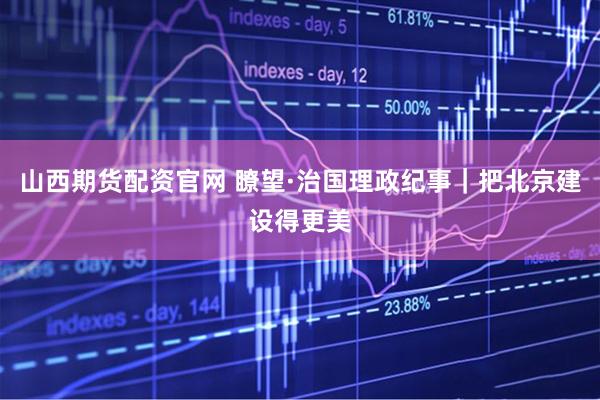 山西期货配资官网 瞭望·治国理政纪事｜把北京建设得更美