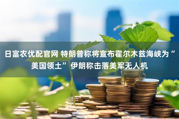 日富农优配官网 特朗普称将宣布霍尔木兹海峡为“美国领土” 伊朗称击落美军无人机