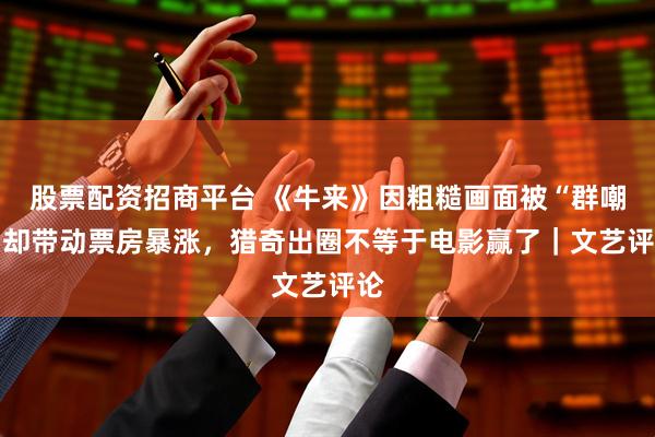 股票配资招商平台 《牛来》因粗糙画面被“群嘲” 却带动票房暴涨，猎奇出圈不等于电影赢了｜文艺评论