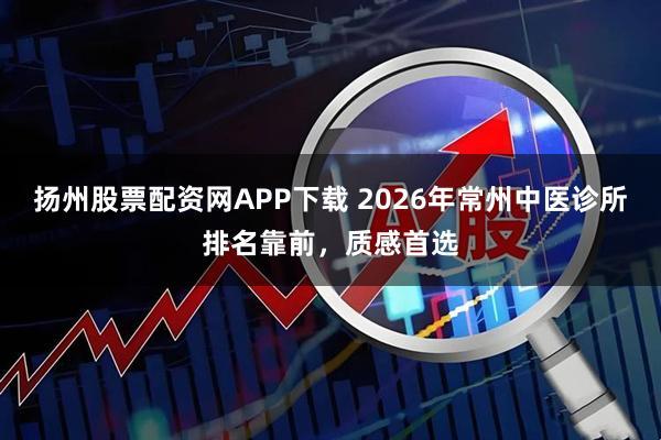 扬州股票配资网APP下载 2026年常州中医诊所排名靠前，质感首选