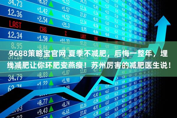 9688策略宝官网 夏季不减肥，后悔一整年，埋线减肥让你环肥变燕瘦！苏州厉害的减肥医生说！