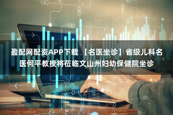 盈配网配资APP下载 【名医坐诊】省级儿科名医何平教授将莅临文山州妇幼保健院坐诊