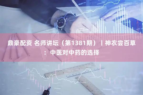 鼎豪配资 名师讲坛（第1381期）丨神农尝百草：中医对中药的选择