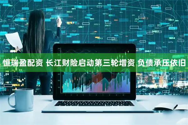 恒瑞盈配资 长江财险启动第三轮增资 负债承压依旧