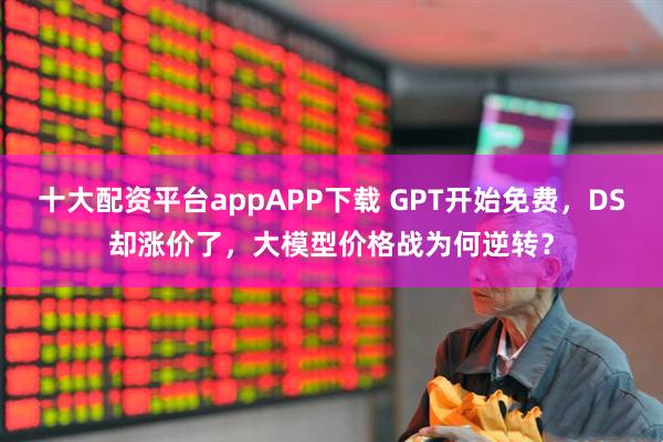 十大配资平台appAPP下载 GPT开始免费，DS却涨价了，大模型价格战为何逆转？