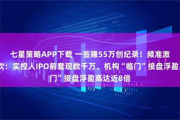 七星策略APP下载 一签赚55万创纪录！频准激光上市狂欢：实控人IPO前套现数千万，机构“临门”接盘浮盈高达近8倍