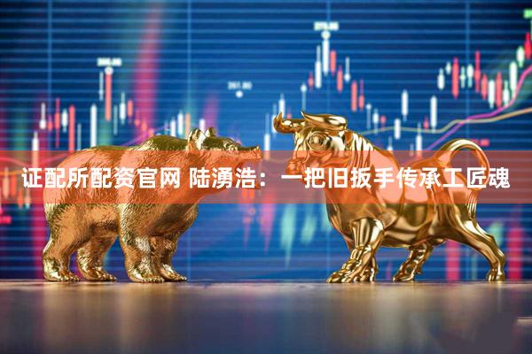 证配所配资官网 陆湧浩：一把旧扳手传承工匠魂
