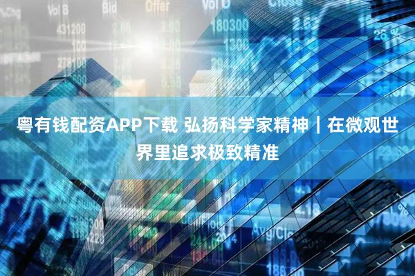 粤有钱配资APP下载 弘扬科学家精神｜在微观世界里追求极致精准