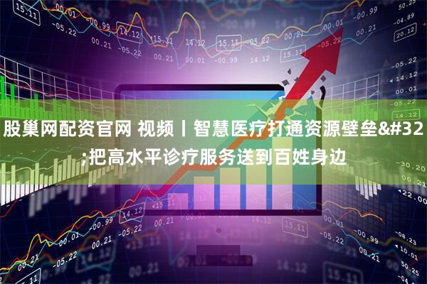 股巢网配资官网 视频丨智慧医疗打通资源壁垒 把高水平诊疗服务送到百姓身边
