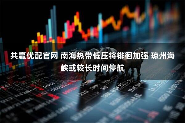 共赢优配官网 南海热带低压将徘徊加强 琼州海峡或较长时间停航